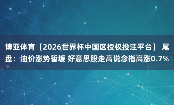 博亚体育【2026世界杯中国区授权投注平台】 尾盘：油价涨势暂缓 好意思股走高说念指高涨0.7%