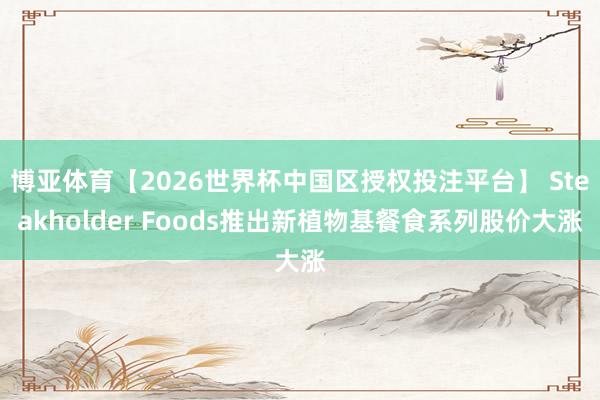 博亚体育【2026世界杯中国区授权投注平台】 Steakholder Foods推出新植物基餐食系列股价大涨