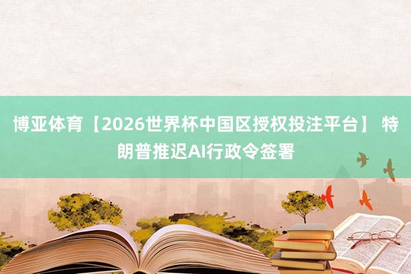 博亚体育【2026世界杯中国区授权投注平台】 特朗普推迟AI行政令签署