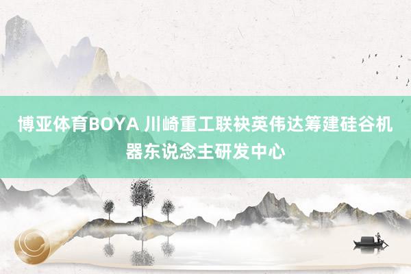 博亚体育BOYA 川崎重工联袂英伟达筹建硅谷机器东说念主研发中心