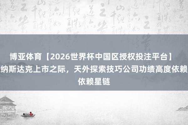 博亚体育【2026世界杯中国区授权投注平台】 冲刺纳斯达克上市之际，天外探索技巧公司功绩高度依赖星链