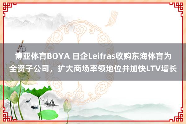 博亚体育BOYA 日企Leifras收购东海体育为全资子公司，扩大商场率领地位并加快LTV增长