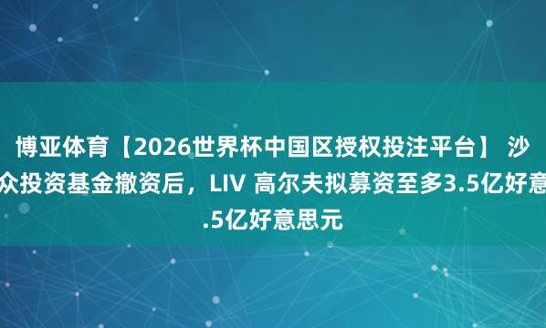 博亚体育【2026世界杯中国区授权投注平台】 沙特大众投资基金撤资后，LIV 高尔夫拟募资至多3.5亿好意思元
