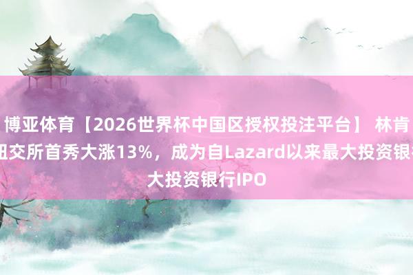 博亚体育【2026世界杯中国区授权投注平台】 林肯海外纽交所首秀大涨13%，成为自Lazard以来最大投资银行IPO