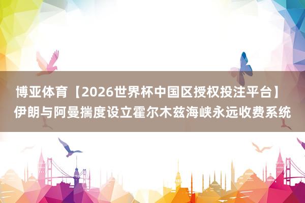 博亚体育【2026世界杯中国区授权投注平台】 伊朗与阿曼揣度设立霍尔木兹海峡永远收费系统