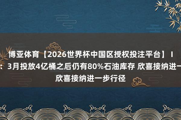 博亚体育【2026世界杯中国区授权投注平台】 IEA署长：3月投放4亿桶之后仍有80%石油库存 欣喜接纳进一步行径