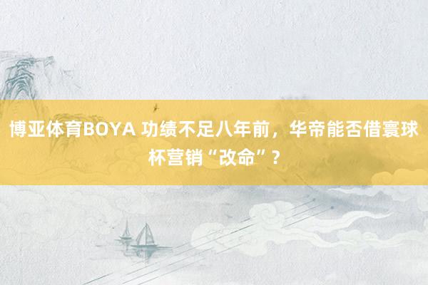 博亚体育BOYA 功绩不足八年前，华帝能否借寰球杯营销“改命”？