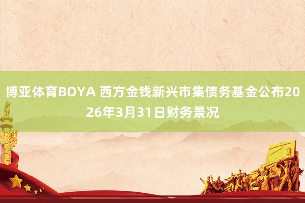 博亚体育BOYA 西方金钱新兴市集债务基金公布2026年3月31日财务景况