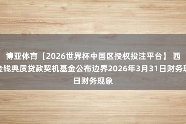 博亚体育【2026世界杯中国区授权投注平台】 西部金钱典质贷款契机基金公布边界2026年3月31日财务现象