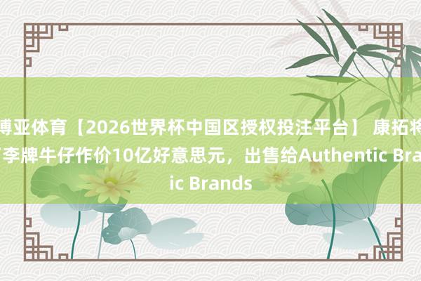 博亚体育【2026世界杯中国区授权投注平台】 康拓将旗下李牌牛仔作价10亿好意思元，出售给Authentic Brands