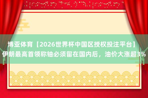 博亚体育【2026世界杯中国区授权投注平台】 伊朗最高首领称铀必须留在国内后，油价大涨超3%