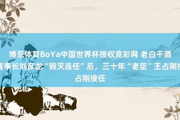 博亚体育BoYa中国世界杯授权竞彩网 老白干酒原董事长刘彦龙“毁灭连任”后，三十年“老臣”王占刚接任