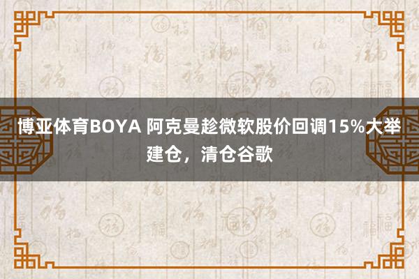 博亚体育BOYA 阿克曼趁微软股价回调15%大举建仓，清仓谷歌