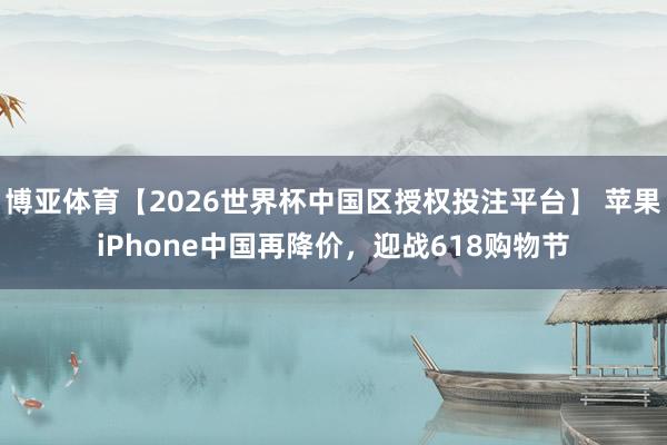 博亚体育【2026世界杯中国区授权投注平台】 苹果iPhone中国再降价，迎战618购物节