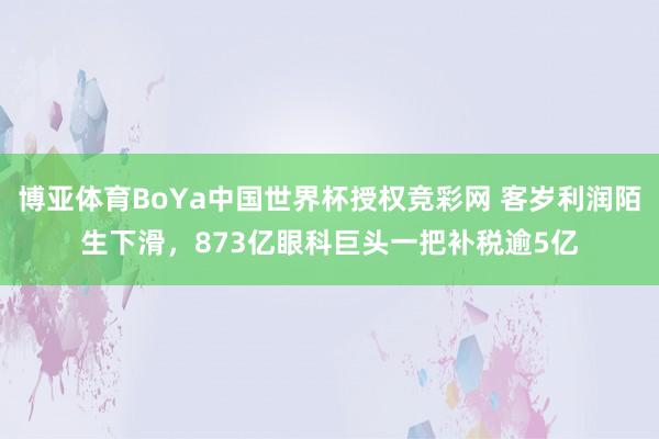 博亚体育BoYa中国世界杯授权竞彩网 客岁利润陌生下滑，873亿眼科巨头一把补税逾5亿