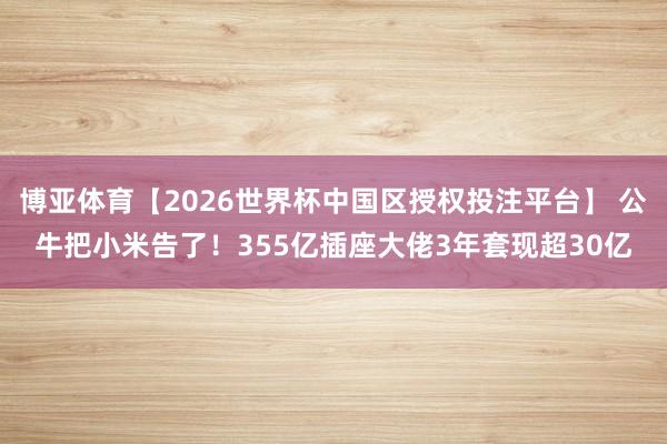 博亚体育【2026世界杯中国区授权投注平台】 公牛把小米告了！355亿插座大佬3年套现超30亿
