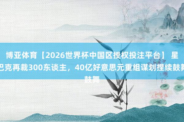 博亚体育【2026世界杯中国区授权投注平台】 星巴克再裁300东谈主，40亿好意思元重组谋划捏续鼓舞