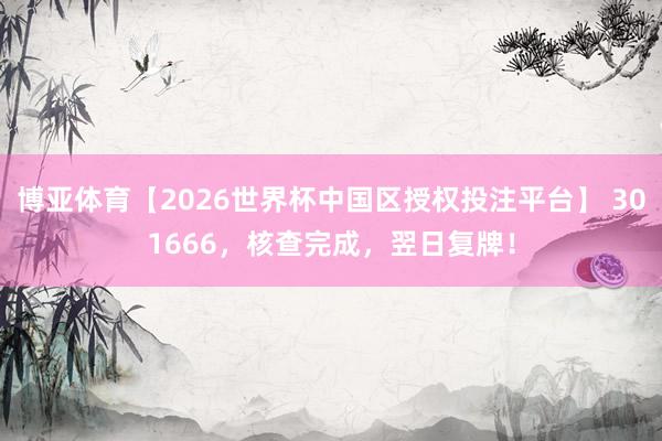 博亚体育【2026世界杯中国区授权投注平台】 301666，核查完成，翌日复牌！