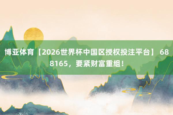 博亚体育【2026世界杯中国区授权投注平台】 688165，要紧财富重组！
