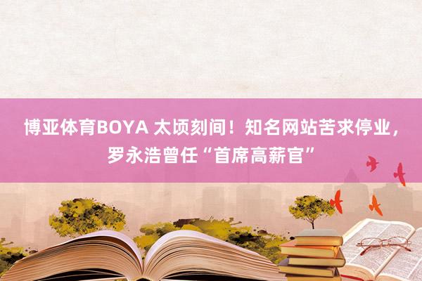 博亚体育BOYA 太顷刻间！知名网站苦求停业，罗永浩曾任“首席高薪官”