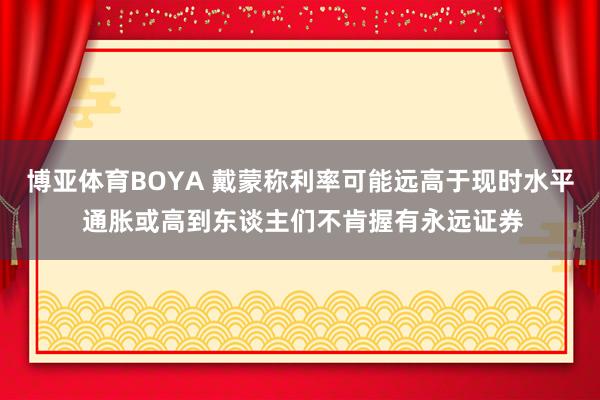 博亚体育BOYA 戴蒙称利率可能远高于现时水平 通胀或高到东谈主们不肯握有永远证券