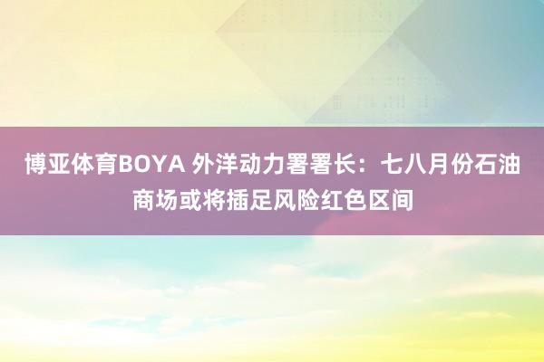 博亚体育BOYA 外洋动力署署长：七八月份石油商场或将插足风险红色区间