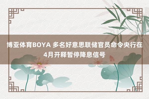 博亚体育BOYA 多名好意思联储官员命令央行在4月开释暂停降息信号