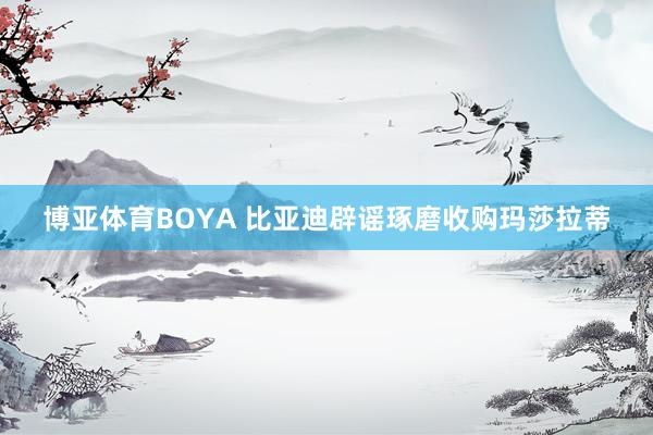 博亚体育BOYA 比亚迪辟谣琢磨收购玛莎拉蒂