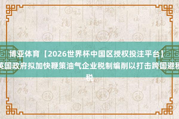 博亚体育【2026世界杯中国区授权投注平台】 英国政府拟加快鞭策油气企业税制编削以打击跨国避税
