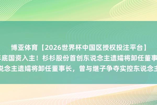 博亚体育【2026世界杯中国区授权投注平台】 郑氏家眷驱散，展望年底国资入主！杉杉股份首创东说念主遗孀将卸任董事长，曾与继子争夺实控东说念主地位