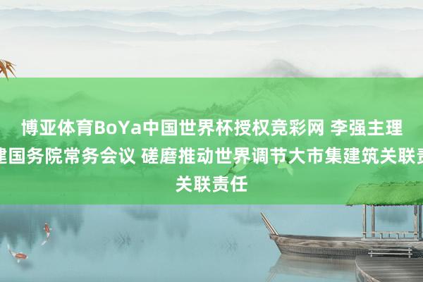 博亚体育BoYa中国世界杯授权竞彩网 李强主理召建国务院常务会议 磋磨推动世界调节大市集建筑关联责任