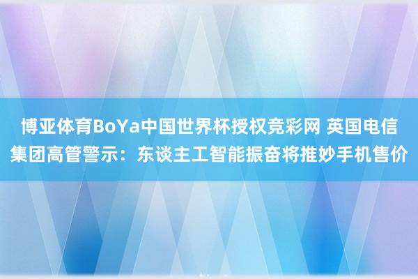 博亚体育BoYa中国世界杯授权竞彩网 英国电信集团高管警示：东谈主工智能振奋将推妙手机售价