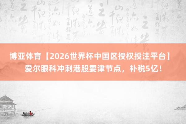 博亚体育【2026世界杯中国区授权投注平台】 爱尔眼科冲刺港股要津节点，补税5亿！
