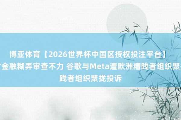 博亚体育【2026世界杯中国区授权投注平台】 涉嫌对金融糊弄审查不力 谷歌与Meta遭欧洲糟践者组织聚拢投诉