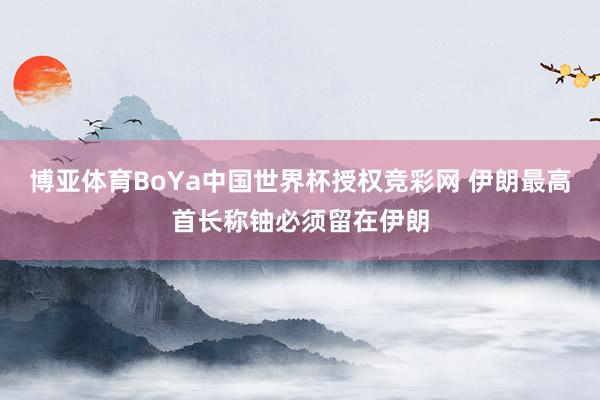 博亚体育BoYa中国世界杯授权竞彩网 伊朗最高首长称铀必须留在伊朗