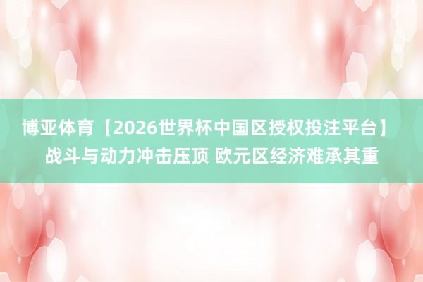 博亚体育【2026世界杯中国区授权投注平台】 战斗与动力冲击压顶 欧元区经济难承其重