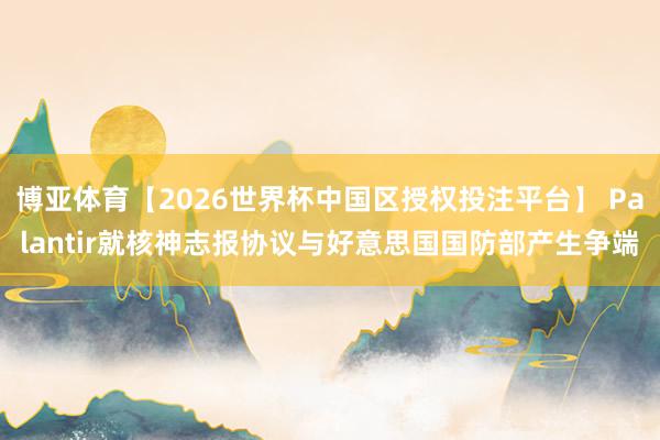 博亚体育【2026世界杯中国区授权投注平台】 Palantir就核神志报协议与好意思国国防部产生争端