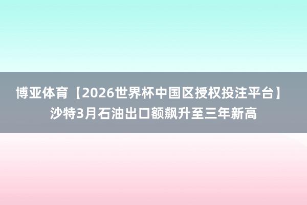 博亚体育【2026世界杯中国区授权投注平台】 沙特3月石油出口额飙升至三年新高