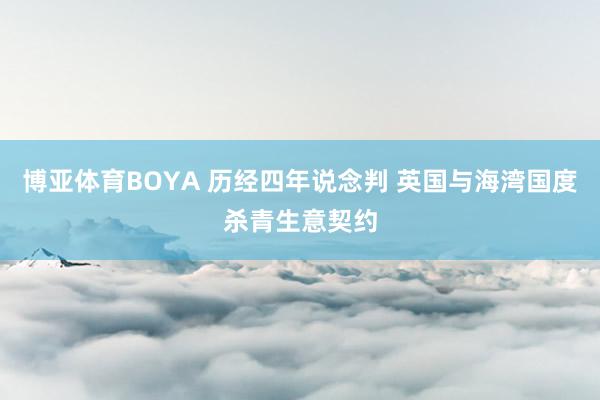 博亚体育BOYA 历经四年说念判 英国与海湾国度杀青生意契约