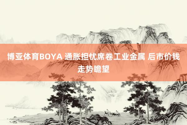 博亚体育BOYA 通胀担忧席卷工业金属 后市价钱走势瞻望