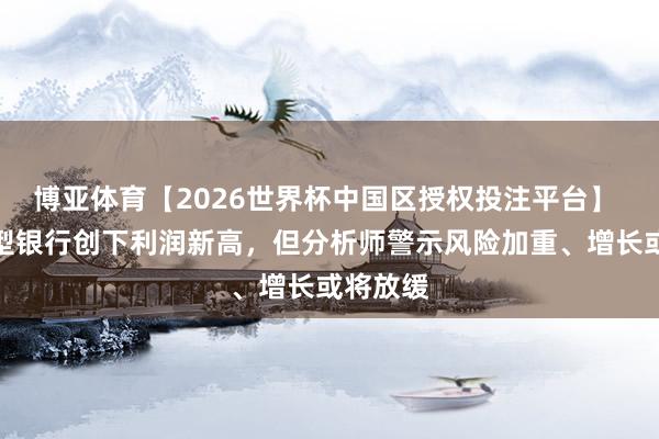 博亚体育【2026世界杯中国区授权投注平台】 日本大型银行创下利润新高，但分析师警示风险加重、增长或将放缓