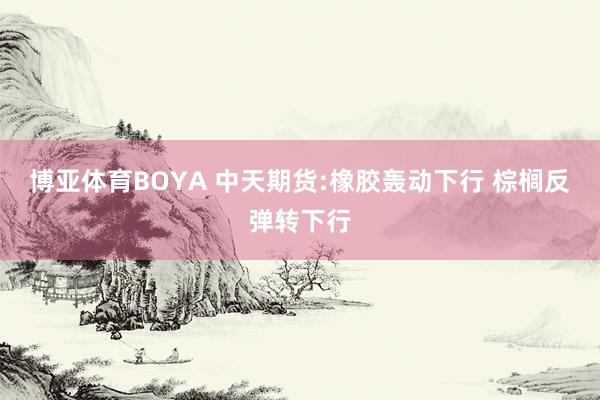 博亚体育BOYA 中天期货:橡胶轰动下行 棕榈反弹转下行