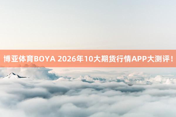 博亚体育BOYA 2026年10大期货行情APP大测评！