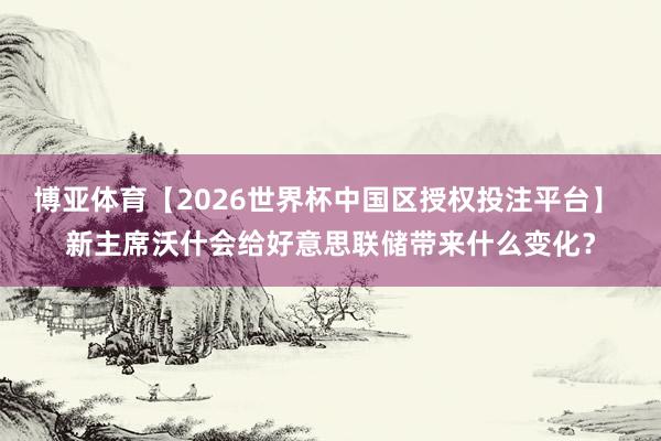 博亚体育【2026世界杯中国区授权投注平台】 新主席沃什会给好意思联储带来什么变化？