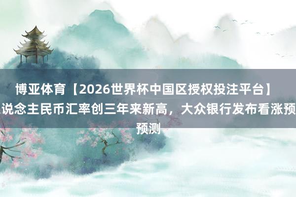 博亚体育【2026世界杯中国区授权投注平台】 东说念主民币汇率创三年来新高，大众银行发布看涨预测
