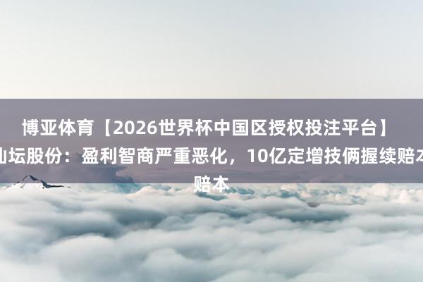 博亚体育【2026世界杯中国区授权投注平台】 仙坛股份：盈利智商严重恶化，10亿定增技俩握续赔本