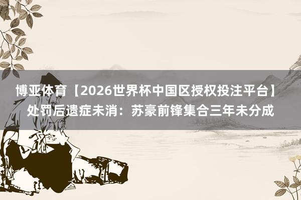 博亚体育【2026世界杯中国区授权投注平台】 处罚后遗症未消：苏豪前锋集合三年未分成
