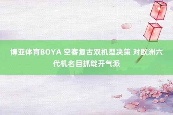 博亚体育BOYA 空客复古双机型决策 对欧洲六代机名目抓绽开气派