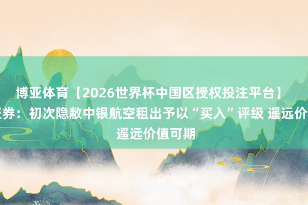 博亚体育【2026世界杯中国区授权投注平台】 东吴证券：初次隐敝中银航空租出予以“买入”评级 遥远价值可期