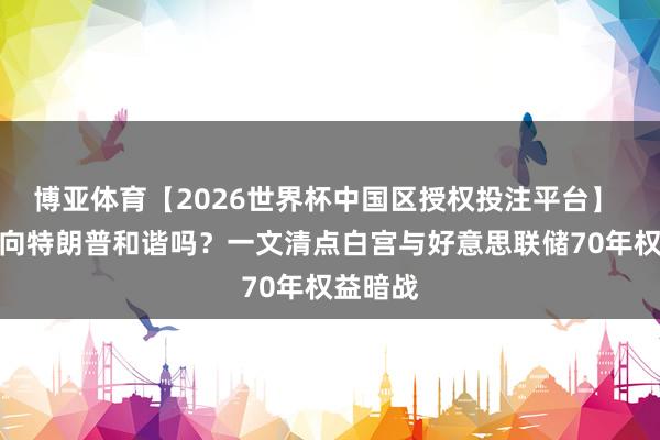 博亚体育【2026世界杯中国区授权投注平台】 沃什会向特朗普和谐吗？一文清点白宫与好意思联储70年权益暗战